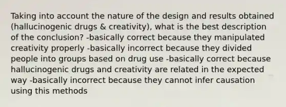 Taking into account the nature of the design and results obtained (hallucinogenic drugs & creativity), what is the best description of the conclusion? -basically correct because they manipulated creativity properly -basically incorrect because they divided people into groups based on drug use -basically correct because hallucinogenic drugs and creativity are related in the expected way -basically incorrect because they cannot infer causation using this methods