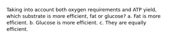 Taking into account both oxygen requirements and ATP yield, which substrate is more efficient, fat or glucose? a. Fat is more efficient. b. Glucose is more efficient. c. They are equally efficient.