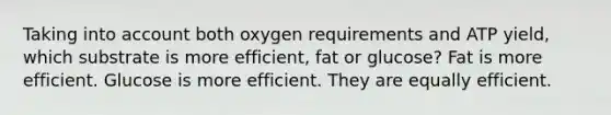 Taking into account both oxygen requirements and ATP yield, which substrate is more efficient, fat or glucose? Fat is more efficient. Glucose is more efficient. They are equally efficient.