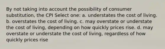 By not taking into account the possibility of consumer substitution, the CPI Select one: a. understates the cost of living. b. overstates the cost of living. c. may overstate or understate the cost of living, depending on how quickly prices rise. d. may overstate or understate the cost of living, regardless of how quickly prices rise