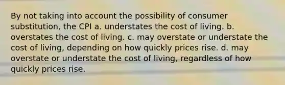 By not taking into account the possibility of consumer substitution, the CPI a. understates the cost of living. b. overstates the cost of living. c. may overstate or understate the cost of living, depending on how quickly prices rise. d. may overstate or understate the cost of living, regardless of how quickly prices rise.