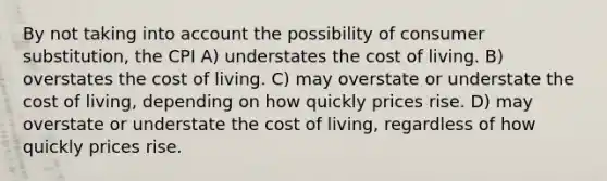 By not taking into account the possibility of consumer substitution, the CPI A) understates the cost of living. B) overstates the cost of living. C) may overstate or understate the cost of living, depending on how quickly prices rise. D) may overstate or understate the cost of living, regardless of how quickly prices rise.