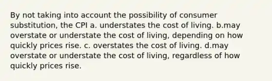 By not taking into account the possibility of consumer substitution, the CPI a. understates the cost of living. b.may overstate or understate the cost of living, depending on how quickly prices rise. c. overstates the cost of living. d.may overstate or understate the cost of living, regardless of how quickly prices rise.