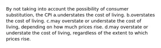 By not taking into account the possibility of consumer substitution, the CPI a.understates the cost of living. b.overstates the cost of living. c.may overstate or understate the cost of living, depending on how much prices rise. d.may overstate or understate the cost of living, regardless of the extent to which prices rise.