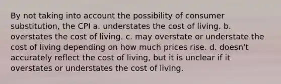 By not taking into account the possibility of consumer substitution, the CPI a. understates the cost of living. b. overstates the cost of living. c. may overstate or understate the cost of living depending on how much prices rise. d. doesn't accurately reflect the cost of living, but it is unclear if it overstates or understates the cost of living.