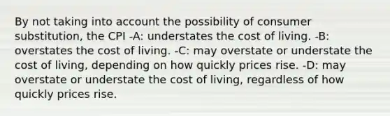 By not taking into account the possibility of consumer substitution, the CPI -A: understates the cost of living. -B: overstates the cost of living. -C: may overstate or understate the cost of living, depending on how quickly prices rise. -D: may overstate or understate the cost of living, regardless of how quickly prices rise.