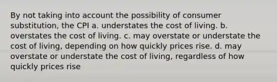 By not taking into account the possibility of consumer substitution, the CPI a. understates the cost of living. b. overstates the cost of living. c. may overstate or understate the cost of living, depending on how quickly prices rise. d. may overstate or understate the cost of living, regardless of how quickly prices rise