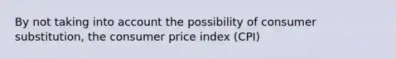 By not taking into account the possibility of consumer substitution, the consumer price index (CPI)