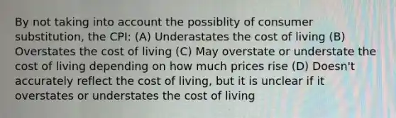 By not taking into account the possiblity of consumer substitution, the CPI: (A) Underastates the cost of living (B) Overstates the cost of living (C) May overstate or understate the cost of living depending on how much prices rise (D) Doesn't accurately reflect the cost of living, but it is unclear if it overstates or understates the cost of living