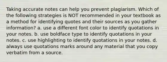 Taking accurate notes can help you prevent plagiarism. Which of the following strategies is NOT recommended in your textbook as a method for identifying quotes and their sources as you gather information? a. use a different font color to identify quotations in your notes. b. use boldface type to identify quotations in your notes. c. use highlighting to identify quotations in your notes. d. always use quotations marks around any material that you copy verbatim from a source.