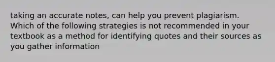 taking an accurate notes, can help you prevent plagiarism. Which of the following strategies is not recommended in your textbook as a method for identifying quotes and their sources as you gather information