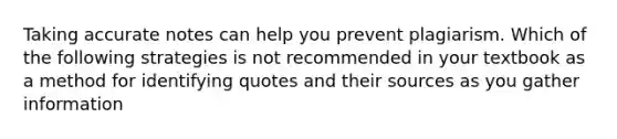 Taking accurate notes can help you prevent plagiarism. Which of the following strategies is not recommended in your textbook as a method for identifying quotes and their sources as you gather information