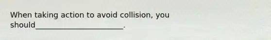 When taking action to avoid collision, you should_______________________.