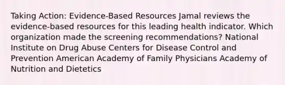 Taking Action: Evidence-Based Resources​ Jamal reviews the evidence-based resources for this leading health indicator. Which organization made the screening recommendations?​ National Institute on Drug Abuse​ Centers for Disease Control and Prevention​ American Academy of Family Physicians​ Academy of Nutrition and Dietetics​