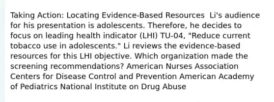 Taking Action: Locating Evidence-Based Resources ​ Li's audience for his presentation is adolescents. Therefore, he decides to focus on leading health indicator (LHI) TU-04, "Reduce current tobacco use in adolescents." Li reviews the evidence-based resources for this LHI objective. Which organization made the screening recommendations?​ American Nurses Association Centers for Disease Control and Prevention American Academy of Pediatrics​ National Institute on Drug Abuse