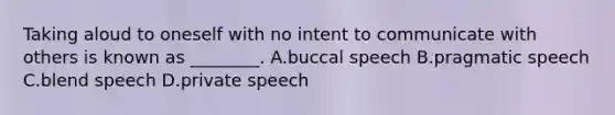 Taking aloud to oneself with no intent to communicate with others is known as ________. A.buccal speech B.pragmatic speech C.blend speech D.private speech