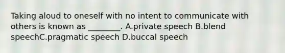 Taking aloud to oneself with no intent to communicate with others is known as ________. A.private speech B.blend speechC.pragmatic speech D.buccal speech