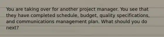 You are taking over for another project manager. You see that they have completed schedule, budget, quality specifications, and communications management plan. What should you do next?