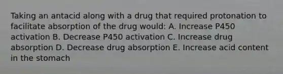 Taking an antacid along with a drug that required protonation to facilitate absorption of the drug would: A. Increase P450 activation B. Decrease P450 activation C. Increase drug absorption D. Decrease drug absorption E. Increase acid content in the stomach