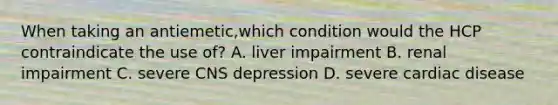 When taking an antiemetic,which condition would the HCP contraindicate the use of? A. liver impairment B. renal impairment C. severe CNS depression D. severe cardiac disease