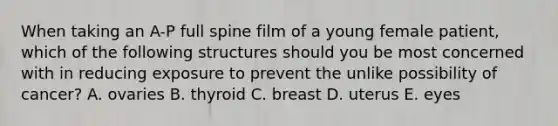 When taking an A-P full spine film of a young female patient, which of the following structures should you be most concerned with in reducing exposure to prevent the unlike possibility of cancer? A. ovaries B. thyroid C. breast D. uterus E. eyes