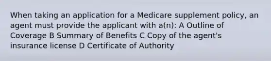 When taking an application for a Medicare supplement policy, an agent must provide the applicant with a(n): A Outline of Coverage B Summary of Benefits C Copy of the agent's insurance license D Certificate of Authority