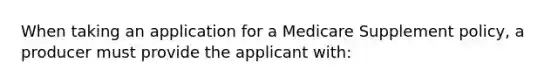 When taking an application for a Medicare Supplement policy, a producer must provide the applicant with: