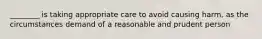 ________ is taking appropriate care to avoid causing harm, as the circumstances demand of a reasonable and prudent person