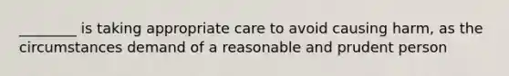 ________ is taking appropriate care to avoid causing harm, as the circumstances demand of a reasonable and prudent person