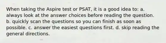 When taking the Aspire test or PSAT, it is a good idea to: a. always look at the answer choices before reading the question. b. quickly scan the questions so you can finish as soon as possible. c. answer the easiest questions first. d. skip reading the general directions.