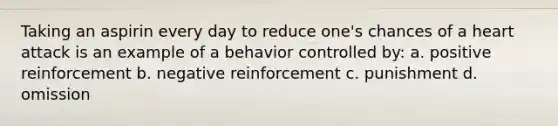 Taking an aspirin every day to reduce one's chances of a heart attack is an example of a behavior controlled by: a. positive reinforcement b. negative reinforcement c. punishment d. omission