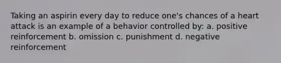 Taking an aspirin every day to reduce one's chances of a heart attack is an example of a behavior controlled by: a. positive reinforcement b. omission c. punishment d. negative reinforcement