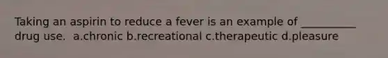 Taking an aspirin to reduce a fever is an example of __________ drug use. ​ a.​chronic b.​recreational c.​therapeutic d.​pleasure