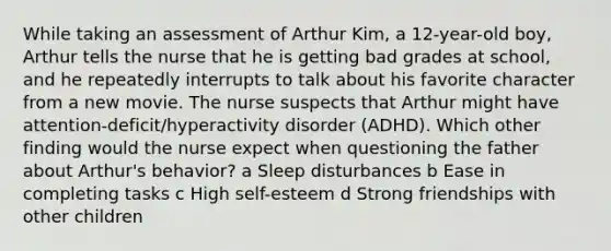 While taking an assessment of Arthur​ Kim, a​ 12-year-old boy, Arthur tells the nurse that he is getting bad grades at​ school, and he repeatedly interrupts to talk about his favorite character from a new movie. The nurse suspects that Arthur might have​ attention-deficit/hyperactivity disorder​ (ADHD). Which other finding would the nurse expect when questioning the father about​ Arthur's behavior? a Sleep disturbances b Ease in completing tasks c High​ self-esteem d Strong friendships with other children