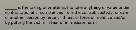 ______ is the taking of or attempt to take anything of value under confrontational circumstances from the control, custody, or care of another person by force or threat of force or violence and/or by putting the victim in fear of immediate harm.