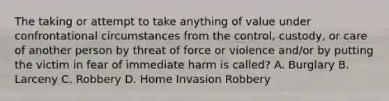 The taking or attempt to take anything of value under confrontational circumstances from the control, custody, or care of another person by threat of force or violence and/or by putting the victim in fear of immediate harm is called? A. Burglary B. Larceny C. Robbery D. Home Invasion Robbery