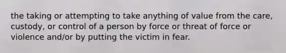 the taking or attempting to take anything of value from the care, custody, or control of a person by force or threat of force or violence and/or by putting the victim in fear.