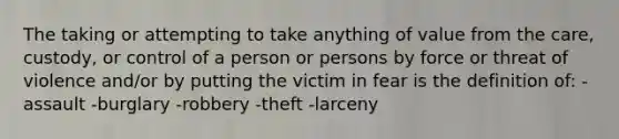 The taking or attempting to take anything of value from the care, custody, or control of a person or persons by force or threat of violence and/or by putting the victim in fear is the definition of: -assault -burglary -robbery -theft -larceny