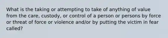 What is the taking or attempting to take of anything of value from the care, custody, or control of a person or persons by force or threat of force or violence and/or by putting the victim in fear called?