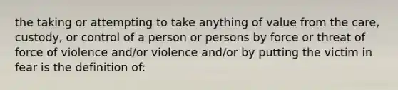 the taking or attempting to take anything of value from the care, custody, or control of a person or persons by force or threat of force of violence and/or violence and/or by putting the victim in fear is the definition of: