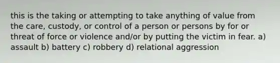 this is the taking or attempting to take anything of value from the care, custody, or control of a person or persons by for or threat of force or violence and/or by putting the victim in fear. a) assault b) battery c) robbery d) relational aggression