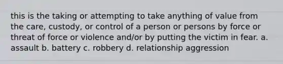 this is the taking or attempting to take anything of value from the care, custody, or control of a person or persons by force or threat of force or violence and/or by putting the victim in fear. a. assault b. battery c. robbery d. relationship aggression