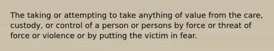 The taking or attempting to take anything of value from the care, custody, or control of a person or persons by force or threat of force or violence or by putting the victim in fear.