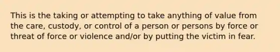 This is the taking or attempting to take anything of value from the care, custody, or control of a person or persons by force or threat of force or violence and/or by putting the victim in fear.