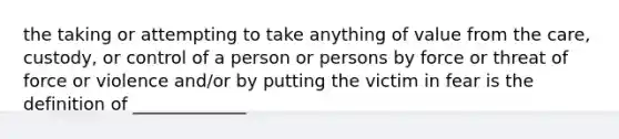 the taking or attempting to take anything of value from the care, custody, or control of a person or persons by force or threat of force or violence and/or by putting the victim in fear is the definition of _____________