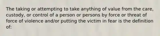 The taking or attempting to take anything of value from the care, custody, or control of a person or persons by force or threat of force of violence and/or putting the victim in fear is the definition of: