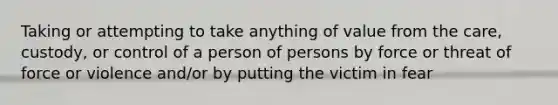 Taking or attempting to take anything of value from the care, custody, or control of a person of persons by force or threat of force or violence and/or by putting the victim in fear