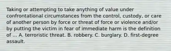 Taking or attempting to take anything of value under confrontational circumstances from the control, custody, or care of another person by force or threat of force or violence and/or by putting the victim in fear of immediate harm is the definition of ... A. terroristic threat. B. robbery. C. burglary. D. first-degree assault.