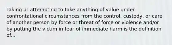 Taking or attempting to take anything of value under confrontational circumstances from the control, custody, or care of another person by force or threat of force or violence and/or by putting the victim in fear of immediate harm is the definition of...