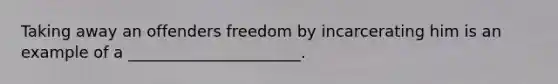 Taking away an offenders freedom by incarcerating him is an example of a ______________________.
